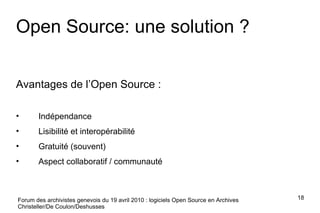 Forum des archivistes genevois du 19 avril 2010 : logiciels Open Source en Archives Christeller/De Coulon/Deshusses Open Source: une solution ? Avantages de l’Open Source : Indépendance Lisibilité et interopérabilité Gratuité (souvent) Aspect collaboratif / communauté 