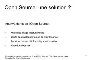 Forum des archivistes genevois du 19 avril 2010 : logiciels Open Source en Archives Christeller/De Coulon/Deshusses Open Source: une solution ? Inconvénients de l’Open Source : Mauvaise image institutionnelle Coûts de développement et de maintenance Appui technique et informatique nécessaire Abandon de projet 