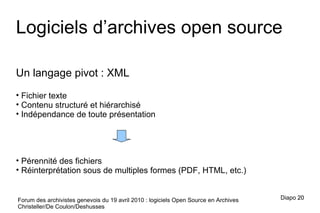 Forum des archivistes genevois du 19 avril 2010 : logiciels Open Source en Archives Christeller/De Coulon/Deshusses Un langage pivot : XML Fichier texte Contenu structuré et hiérarchisé Indépendance de toute présentation Pérennité des fichiers Réinterprétation sous de multiples formes (PDF, HTML, etc.) Logiciels d’archives open source Diapo  