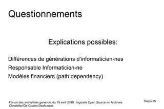 Forum des archivistes genevois du 19 avril 2010 : logiciels Open Source en Archives Christeller/De Coulon/Deshusses Questionnements Explications possibles: Différences de générations d'informaticien-nes Responsable Informaticien-ne Modèles financiers (path dependency) Diapo  