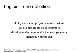 Logiciel : une définition Un logiciel est un programme informatique  (plus des données et de la documentation)   développé afin de répondre à une ou plusieurs  tâches  automatisables   Forum des archivistes genevois du 19 avril 2010 : logiciels Open Source en Archives Christeller/De Coulon/Deshusses 