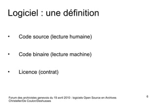 Logiciel : une définition Code source (lecture humaine) Code binaire (lecture machine) Licence (contrat) Forum des archivistes genevois du 19 avril 2010 : logiciels Open Source en Archives Christeller/De Coulon/Deshusses 