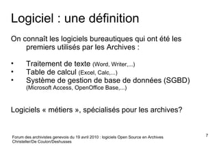 Forum des archivistes genevois du 19 avril 2010 : logiciels Open Source en Archives Christeller/De Coulon/Deshusses Logiciel : une définition On connaît les logiciels bureautiques qui ont été les premiers utilisés par les Archives :  Traitement de texte  (Word, Writer,...) Table de calcul  (Excel, Calc,...) Système de gestion de base de données (SGBD)  (Microsoft Access, OpenOffice Base,...) Logiciels « métiers », spécialisés pour les archives? 
