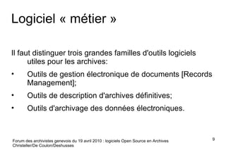 Logiciel « métier » Il faut distinguer trois grandes familles d'outils logiciels utiles pour les archives: Outils de gestion électronique de documents [Records Management]; Outils de description d'archives définitives; Outils d'archivage des données électroniques. Forum des archivistes genevois du 19 avril 2010 : logiciels Open Source en Archives Christeller/De Coulon/Deshusses 