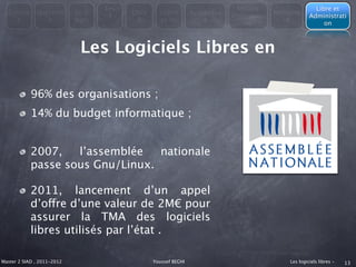 Les                                         Modèle                   Libre et
  Consta      Question      En 3         Libre     Licenc        Avantages               Métapho
                                    4                                        économiqu                Administrati
    t            s          mots           &       es du             &                      re
                                                                                 es                        on



                             Les Logiciels Libres en

            96% des organisations ;
            14% du budget informatique ;


            2007,   l’assemblée   nationale
            passe sous Gnu/Linux.

            2011, lancement d’un appel
            d’offre d’une valeur de 2M€ pour
            assurer la TMA des logiciels
            libres utilisés par l’état .

Master 2 SIAD , 2011-2012                        Youssef BEGHI                               Les logiciels libres -   13
 