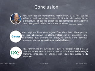 Conclusion
                            «Le libre est un mouvement merveilleux, à la fois par les
                            valeurs qu’il porte en termes de liberté, de solidarité, et
                            d’ouverture, et par les bénéﬁces économiques qu’il apporte,
                            tant que grand public qu’aux entreprises». Bertrand PATRICE



                            «Les logiciels libre sont aujourd’hui dans leur 3ème phase,
                            où leur utilisation se démocratise car ils apportent une
                            alternative aux acteurs en place, et qu’ils sont devenus
                            beaucoup plus pragmatiques qu’idéalistes».


                            «La rançon de ce succès est que le logiciel n'est plus vu
                            comme un concept novateur, mais comme une technologie
                            mature, proposée et utilisée par tous les acteurs du
                            marché».


Master 2 SIAD , 2011-2012                   Youssef BEGHI                   Les logiciels libres -   15
 