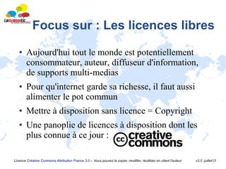 Licence Créative Commons Attribution France 3.0 - Vous pouvez la copier, modifier, réutiliser en citant l'auteur v3.0 -juillet13
Focus sur : Les licences libres
● Aujourd'hui tout le monde est potentiellement
consommateur, auteur, diffuseur d'information,
de supports multi-medias
● Pour qu'internet garde sa richesse, il faut aussi
alimenter le pot commun
● Mettre à disposition sans licence = Copyright
● Une panoplie de licences à disposition dont les
plus connue à ce jour :
 