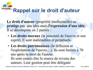 Licence Créative Commons Attribution France 3.0 - Vous pouvez la copier, modifier, réutiliser en citant l'auteur v3.0 -juillet13
Rappel sur le droit d'auteur
Le droit d'auteur (propriété intellectuelle) ne
protège pas une idée mais l'expression d'une idée.
Il se décompose en 2 parties :
● Les droits moraux (la paternité de l'œuvre et son
esprit). Il sont inaliénables et perpétuels.
● Les droits patrimoniaux (la diffusion et
l'exploitation de l'œuvre,...). Ils sont limités à 70
ans aprés la mort de l'auteur.
Ils sont censés être la source de revenu des
auteurs. Leur gestion peut être déléguée
 