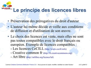 Licence Créative Commons Attribution France 3.0 - Vous pouvez la copier, modifier, réutiliser en citant l'auteur v3.0 -juillet13
Le principe des licences libres
● Préservation des prérogatives du droit d'auteur
● L'auteur lui-même décide et veille aux conditions
de diffusion et d'utilisation de son œuvre.
● Le choix des licences est vaste, mais elles ne sont
pas toutes compatibles avec le droit français ou
européen. Exemple de licences compatibles :
- Les licences CeCILL (http://www.cecill.info)
- Creative common fr (http://fr.creativecommons.org)
- Art libre (http://artlibre.org/licence/lal)
 