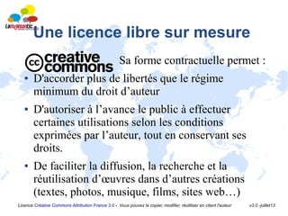 Licence Créative Commons Attribution France 3.0 - Vous pouvez la copier, modifier, réutiliser en citant l'auteur v3.0 -juillet13
Une licence libre sur mesure
Sa forme contractuelle permet :
● D'accorder plus de libertés que le régime
minimum du droit d’auteur
● D'autoriser à l’avance le public à effectuer
certaines utilisations selon les conditions
exprimées par l’auteur, tout en conservant ses
droits.
● De faciliter la diffusion, la recherche et la
réutilisation d’œuvres dans d’autres créations
(textes, photos, musique, films, sites web…)
 
