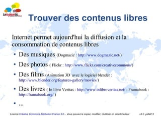 Licence Créative Commons Attribution France 3.0 - Vous pouvez la copier, modifier, réutiliser en citant l'auteur v3.0 -juillet13
Trouver des contenus libres
Internet permet aujourd'hui la diffusion et la
consommation de contenus libres
● Des musiques (Dogmazic : http://www.dogmazic.net/)
● Des photos ( Flickr : http://www.flickr.com/creativecommons/)
● Des films (Animation 3D avec le logiciel blender :
http://www.blender.org/features-gallery/movies/)
● Des livres ( In libro Veritas : http://www.inlibroveritas.net/ ; Framabook :
http://framabook.org/ )
● ...
 
