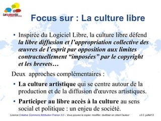 Licence Créative Commons Attribution France 3.0 - Vous pouvez la copier, modifier, réutiliser en citant l'auteur v3.0 -juillet13
Focus sur : La culture libre
● Inspirée du Logiciel Libre, la culture libre défend
la libre diffusion et l’appropriation collective des
œuvres de l’esprit par opposition aux limites
contractuellement “imposées” par le copyright
et les brevets…
Deux approches complémentaires :
● La culture artistique qui se centre autour de la
production et de la diffusion d'œuvres artistiques.
● Participer au libre accès à la culture au sens
social et politique : un enjeu de société.
 