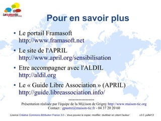 Licence Créative Commons Attribution France 3.0 - Vous pouvez la copier, modifier, réutiliser en citant l'auteur v3.0 -juillet13
Pour en savoir plus
● Le portail Framasoft
http://www.framasoft.net
● Le site de l'APRIL
http://www.april.org/sensibilisation
● Etre accompagner avec l'ALDIL
http://aldil.org
● Le « Guide Libre Association » (APRIL)
http://guide.libreassociation.info/
******************
Présentation réalisée par l'équipe de la M@ison de Grigny http://www.maison-tic.org
Contact : gpastre@maison-tic.fr - 04 37 20 20 60
 