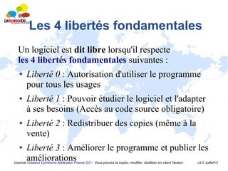 Licence Créative Commons Attribution France 3.0 - Vous pouvez la copier, modifier, réutiliser en citant l'auteur v3.0 -juillet13
Les 4 libertés fondamentales
Un logiciel est dit libre lorsqu'il respecte
les 4 libertés fondamentales suivantes :
● Liberté 0 : Autorisation d'utiliser le programme
pour tous les usages
● Liberté 1 : Pouvoir étudier le logiciel et l'adapter
à ses besoins (Accès au code source obligatoire)
● Liberté 2 : Redistribuer des copies (même à la
vente)
● Liberté 3 : Améliorer le programme et publier les
améliorations
 