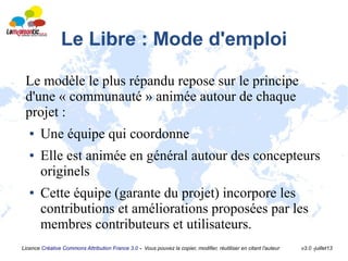 Licence Créative Commons Attribution France 3.0 - Vous pouvez la copier, modifier, réutiliser en citant l'auteur v3.0 -juillet13
Le Libre : Mode d'emploi
Le modèle le plus répandu repose sur le principe
d'une « communauté » animée autour de chaque
projet :
● Une équipe qui coordonne
● Elle est animée en général autour des concepteurs
originels
● Cette équipe (garante du projet) incorpore les
contributions et améliorations proposées par les
membres contributeurs et utilisateurs.
 