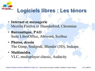 Licence Créative Commons Attribution France 3.0 - Vous pouvez la copier, modifier, réutiliser en citant l'auteur v3.0 -juillet13
Logiciels libres : Les ténors
● Internet et messagerie
Mozilla Firefox et Thunderbird, Chromiun
● Bureautique, PAO
Suite LibreOffice, Abiword, Scribus
● Photos, dessin
The Gimp, Sodipodi, Blender (3D), Inskape
● Multimédia
VLC, mediaplayer classic, Audacity
 