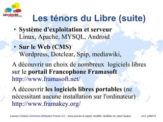 Licence Créative Commons Attribution France 3.0 - Vous pouvez la copier, modifier, réutiliser en citant l'auteur v3.0 -juillet13
Les ténors du Libre (suite)
● Système d'exploitation et serveur
Linux, Apache, MYSQL, Android
● Sur le Web (CMS)
Wordpress, Dotclear, Spip, mediawiki,
A découvrir un choix de nombreux logiciels libres
sur le portail Francophone Framasoft
http://www.framasoft.net/
A découvrir les logiciels libres portables (ne
nécessitant aucune installation sur l'ordinateur)
http://www.framakey.org/
 