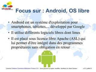Licence Créative Commons Attribution France 3.0 - Vous pouvez la copier, modifier, réutiliser en citant l'auteur v3.0 -juillet13
Focus sur : Android, OS libre
● Android est un système d'exploitation pour
smartphones, tablettes,... développé par Google
● Il utilise différents logiciels libres dont linux
● Il est placé sous licence libre Apache (ASL) qui
lui permet d'être intégré dans des programmes
propriétaires sans obligation en retour
 