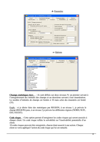d- Paramètre
e- Options
Champs statistiques tiers : ils sont définis sur deux niveaux N: un premier servant à
l’enregistrement des intitulés des champs et un deuxième servant à leur énumération.
Le nombre d’intitulés de champs est limités à 10 mais celui des énumérés est limité
(35).
Exple : si je désire faire des statistiques par REGION, à un niveau 1, je prévois le
champ (REGION) puis, à un niveau 2 je prévois les différentes régions (NORD, SUD ,
EST, OUEST).
Code risque : Cette option permet d’enregistrer les codes risques qui seront associés à
chaque client. Un code risque reflète la solvabilité ou l’insolvabilité potentielle d’un
client.
10 codes risques peuvent être enregistrés, chacun étant associé à une action. Chaque
client se verra appliqué l’action du code risque qui lui est rattaché.
10
 