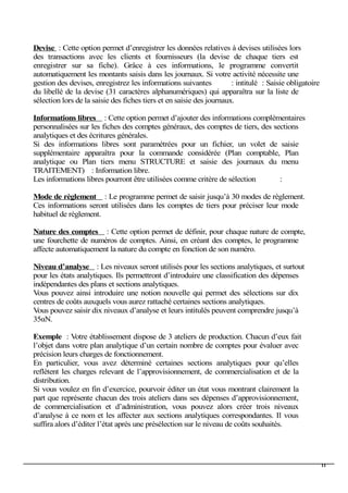 Devise : Cette option permet d’enregistrer les données relatives à devises utilisées lors
des transactions avec les clients et fournisseurs (la devise de chaque tiers est
enregistrer sur sa fiche). Grâce à ces informations, le programme convertit
automatiquement les montants saisis dans les journaux. Si votre activité nécessite une
gestion des devises, enregistrez les informations suivantes : intitulé : Saisie obligatoire
du libellé de la devise (31 caractères alphanumériques) qui apparaîtra sur la liste de
sélection lors de la saisie des fiches tiers et en saisie des journaux.
Informations libres : Cette option permet d’ajouter des informations complémentaires
personnalisées sur les fiches des comptes généraux, des comptes de tiers, des sections
analytiques et des écritures générales.
Si des informations libres sont paramétrées pour un fichier, un volet de saisie
supplémentaire apparaîtra pour la commande considérée (Plan comptable, Plan
analytique ou Plan tiers menu STRUCTURE et saisie des journaux du menu
TRAITEMENT) : Information libre.
Les informations libres pourront être utilisées comme critère de sélection :
Mode de règlement : Le programme permet de saisir jusqu’à 30 modes de règlement.
Ces informations seront utilisées dans les comptes de tiers pour préciser leur mode
habituel de règlement.
Nature des comptes : Cette option permet de définir, pour chaque nature de compte,
une fourchette de numéros de comptes. Ainsi, en créant des comptes, le programme
affecte automatiquement la nature du compte en fonction de son numéro.
Niveau d’analyse : Les niveaux seront utilisés pour les sections analytiques, et surtout
pour les états analytiques. Ils permettront d’introduire une classification des dépenses
indépendantes des plans et sections analytiques.
Vous pouvez ainsi introduire une notion nouvelle qui permet des sélections sur dix
centres de coûts auxquels vous aurez rattaché certaines sections analytiques.
Vous pouvez saisir dix niveaux d’analyse et leurs intitulés peuvent comprendre jusqu’à
35αN.
Exemple : Votre établissement dispose de 3 ateliers de production. Chacun d’eux fait
l’objet dans votre plan analytique d’un certain nombre de comptes pour évaluer avec
précision leurs charges de fonctionnement.
En particulier, vous avez déterminé certaines sections analytiques pour qu’elles
reflètent les charges relevant de l’approvisionnement, de commercialisation et de la
distribution.
Si vous voulez en fin d’exercice, pourvoir éditer un état vous montrant clairement la
part que représente chacun des trois ateliers dans ses dépenses d’approvisionnement,
de commercialisation et d’administration, vous pouvez alors créer trois niveaux
d’analyse à ce nom et les affecter aux sections analytiques correspondantes. Il vous
suffira alors d’éditer l’état après une présélection sur le niveau de coûts souhaités.
11
 
