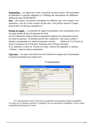 Organisation : les options de ce titre s’articulent sur deux niveaux. Elles permettent
de paramétrer le caractère obligatoire et l’affichage des informations des différentes
fenêtres du menu TRAITEMENT.
Pays : cette option vous permet d’enregistrer les différents pays avec lesquels vous
commercez. Lors de la mise en place du plan tiers, vous pourrez associer à chaque
poste de tiers, l’un des pays enregistrés ici.
Période de rappel : Les périodes de rappel correspondent à des commentaires liés à
un certain nombre de jours de paiement sur client.
Lors de l’édition des relances clients, le programme imprimera le commentaire associé
au retard de paiement. 10 périodes peuvent être enregistrées. Vous pouvez définir 3
périodes correspondant aux retards de paiement suivants: Relance de 0 à 30 jours de
retard / Contentieux de 31 à 60 jours, Poursuites de 61 à 90 jours de retard.
Si un règlement à moins de 30 jours de retard, l’édition fera apparaître la mention
« Relance » dans la colonne commentaire.
Types tiers : Les types sont utilisés lors de la création des comptes tiers. Ils permettent
la création automatique des comptes tiers.
f- Communication
Ce volet permet de saisir la liste de nos partenaires économiques (expert-comptable).
La saisie de ces données facilitera l’expédition de nos documents comptables à notre expert-
comptable directement par E-mail.
12
 