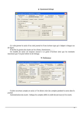 g- Ajustement lettrage
Ce volet permet la saisie d’un code journal et d’une écriture type qui s’adapte à chaque cas
de figure.
Il facilite la gestion des écarts sur les clients, fournisseurs, ……
Un modèle de saisie est toujours associé à ce genre d’écriture ainsi que les montants
maximum que l’on peut tolérer en de lettrage.
h- Préférences
Cocher ouverture compte en saisie si l’on désire créer des comptes pendant la saisie dans le
journal.
Automatisation des écarts : Indique les comptes débit et crédit devant recevoir les écarts.
13
 