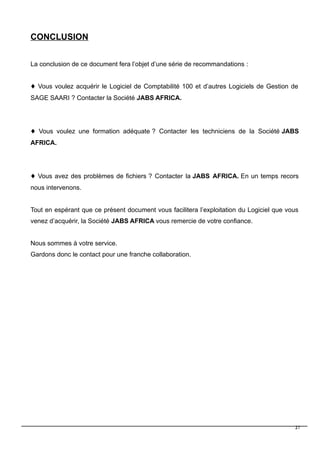 CONCLUSION
La conclusion de ce document fera l’objet d’une série de recommandations :
 Vous voulez acquérir le Logiciel de Comptabilité 100 et d’autres Logiciels de Gestion de
SAGE SAARI ? Contacter la Société JABS AFRICA.
 Vous voulez une formation adéquate ? Contacter les techniciens de la Société JABS
AFRICA.
 Vous avez des problèmes de fichiers ? Contacter la JABS AFRICA. En un temps recors
nous intervenons.
Tout en espérant que ce présent document vous facilitera l’exploitation du Logiciel que vous
venez d’acquérir, la Société JABS AFRICA vous remercie de votre confiance.
Nous sommes à votre service.
Gardons donc le contact pour une franche collaboration.
27
 