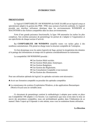 INTRODUCTION
PRESENTATION
Le logiciel COMPTABILITE 100 WINDOWS de SAGE SAARI est un logiciel conçu et
spécialement adapté à la gestion des PME / PMI, tous secteurs d’activité confondu. Ce logiciel
possède une interface utilisateur identique dans les environnements WINDOWS et
MACINTOSH et des fichiers compatibles dans les deux environnements.
Forte d’une grande puissance fonctionnelle, la ligne 100 automatise les taches les plus
complexes. Son extrême puissance de paramétrage lui permet de s’adapter à l’organisation et
aux spécificités de chaque secteur d’activité.
La COMPTABILITE 100 WINDOWS simplifie toutes vos taches grâce à des
nombreux automatismes. Elle prend en charge toute la structure comptable de l’entreprise.
Un lien dynamique avec les autres logiciels de Sage, permet la récupération des données
et le partage des informations en temps réel et optimise considérablement les traitements.
La comptabilité 100 WINDOWS possède :
 Une Gestion Multi sociétés.
 Une Gestion Multi plans Analytiques.
 Une Gestion Budgétaire.
 Une Gestion des Règlements.
 Une Consultation Comptable à tout moment.
 Une Gestion des Abonnements.
Pour une utilisation optimale du logiciel, les aptitudes suivantes sont nécessaires :
 Avoir une formation comptable ou posséder des aptitudes comptables
 La connaissance du système d’exploitation Windows, et des applications Bureautiques
(Word et Excel) sera un véritable atout.
Ce document de paramétrage contient la méthodologie à adopter pour mettre en place
une Comptabilité 100 adaptée à vos besoins. Les expériences que nous avons dans la mise en
œuvre des procédures comptables, nous ont profondément guidées dans l’élaboration de ce
manuel. Dans l’espoir qu’il réponde à votre attente, nous vous en souhaitons bonne utilisation.
La Direction
3
 