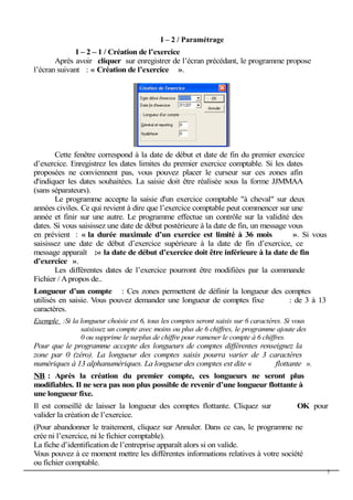 I – 2 / Paramétrage
I – 2 – 1 / Création de l’exercice
Après avoir cliquer sur enregistrer de l’écran précédant, le programme propose
l’écran suivant : « Création de l’exercice ».
Cette fenêtre correspond à la date de début et date de fin du premier exercice
d’exercice. Enregistrez les dates limites du premier exercice comptable. Si les dates
proposées ne conviennent pas, vous pouvez placer le curseur sur ces zones afin
d'indiquer les dates souhaitées. La saisie doit être réalisée sous la forme JJMMAA
(sans séparateurs).
Le programme accepte la saisie d'un exercice comptable "à cheval" sur deux
années civiles. Ce qui revient à dire que l’exercice comptable peut commencer sur une
année et finir sur une autre. Le programme effectue un contrôle sur la validité des
dates. Si vous saisissez une date de début postérieure à la date de fin, un message vous
en prévient : « la durée maximale d’un exercice est limité à 36 mois ». Si vous
saisissez une date de début d’exercice supérieure à la date de fin d’exercice, ce
message apparaît :« la date de début d’exercice doit être inférieure à la date de fin
d’exercice ».
Les différentes dates de l’exercice pourront être modifiées par la commande
Fichier / Apropos de..
Longueur d’un compte : Ces zones permettent de définir la longueur des comptes
utilisés en saisie. Vous pouvez demander une longueur de comptes fixe : de 3 à 13
caractères.
Exemple :Si la longueur choisie est 6, tous les comptes seront saisis sur 6 caractères. Si vous
saisissez un compte avec moins ou plus de 6 chiffres, le programme ajoute des
0 ou supprime le surplus de chiffre pour ramener le compte à 6 chiffres.
Pour que le programme accepte des longueurs de comptes différentes renseignez la
zone par 0 (zéro). La longueur des comptes saisis pourra varier de 3 caractères
numériques à 13 alphanumériques. La longueur des comptes est dite « flottante ».
NB : Après la création du premier compte, ces longueurs ne seront plus
modifiables. Il ne sera pas non plus possible de revenir d’une longueur flottante à
une longueur fixe.
Il est conseillé de laisser la longueur des comptes flottante. Cliquez sur OK pour
valider la création de l’exercice.
(Pour abandonner le traitement, cliquez sur Annuler. Dans ce cas, le programme ne
crée ni l’exercice, ni le fichier comptable).
La fiche d’identification de l’entreprise apparaît alors si on valide.
Vous pouvez à ce moment mettre les différentes informations relatives à votre société
ou fichier comptable.
7
 