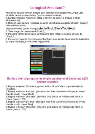 Le logiciel Ardublock?
ArduBlock est une solution gratuite pour construire un logigramme. ArduBLock
s’installe très simplement dans l’environnement arduino:
1. Lancez le logiciel Arduino et notez le chemin du carnet à croquis (Fichier-
>Préférences)
2. Rendez-vous dans le répertoire de votre carnet à croquis (scketchbook) et créez
cette arborescence :
[chemin de votre carnet à croquis]/tools/ArduBlockTool/tool/
3. Téléchargez l’extension ArduBlock ici.
4. Placez le fichier d’extension .jar récupéré dans l’étape 3 dans le dossier de
l’étape 2.
5. Fermez et relancez l’environnement Arduino, puis lancez la commande Ardublock
du menu Outils pour créer votre logigramme.
Ecriture d’un algorigramme simple qui allume et éteint une LED
chaque seconde
1. Depuis le bouton ‘Contrôles’, glissez le bloc ‘Boucle’ dans la partie droite de
l’interface
2. Depuis le bouton ‘Broches’, glissez le bloc ‘Fixe la sortie numérique au niveau’
dans la boucle (veleur Haut)
3. Depuis le bouton ‘Utilitaires’, glissez le bloc ‘Délais en milliseconde’ dans la
boucle (valeur 1000)
4. Depuis le bouton ‘Broches’, glissez le bloc ‘Fixe la sortie numérique au niveau’
dans la boucle (valeur Bas)
5. Depuis le bouton ‘Utilitaires’, glissez le bloc ‘Délais en milliseconde’ dans la
boucle (valeur 1000)
 
