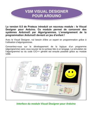 La version 8.5 de Proteus introduit un nouveau module : le Visual
Designer pour Arduino. Ce module permet de concevoir des
systèmes Arduino® par Algorigrammes. L’enseignement de la
programmation Arduino® devient un jeu d’enfant !
Avec le Visual Designer, nul besoin d’être un expert en programmation grâce à
l’utilisation d’algorigrammes.
Concentrez-vous sur le développement de la logique d’un programme
(algorigramme) sans vous soucier de la syntaxe liée à un langage. La simulation de
l’algorigramme ou du code C/C++ généré est ensuite possible grâce au module
VSM.
Interface du module Visual Designer pour Arduino
VSM VISUAL DESIGNER
POUR ARDUINO
 