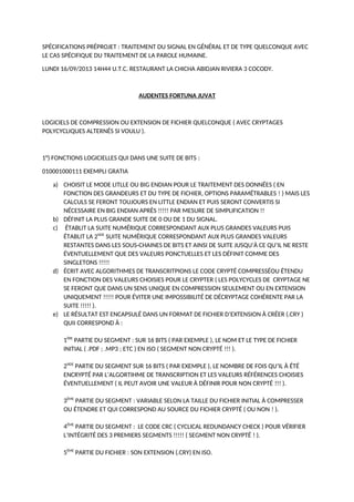 SPÉCIFICATIONS PRÉPROJET : TRAITEMENT DU SIGNAL EN GÉNÉRAL ET DE TYPE QUELCONQUE AVEC
LE CAS SPÉCIFIQUE DU TRAITEMENT DE LA PAROLE HUMAINE.
LUNDI 16/09/2013 14H44 U.T.C. RESTAURANT LA CHICHA ABIDJAN RIVIERA 3 COCODY.
AUDENTES FORTUNA JUVAT
LOGICIELS DE COMPRESSION OU EXTENSION DE FICHIER QUELCONQUE ( AVEC CRYPTAGES
POLYCYCLIQUES ALTERNÉS SI VOULU ).
1°) FONCTIONS LOGICIELLES QUI DANS UNE SUITE DE BITS :
010001000111 EXEMPLI GRATIA
a) CHOISIT LE MODE LITLLE OU BIG ENDIAN POUR LE TRAITEMENT DES DONNÉES ( EN
FONCTION DES GRANDEURS ET DU TYPE DE FICHIER, OPTIONS PARAMÉTRABLES ! ) MAIS LES
CALCULS SE FERONT TOUJOURS EN LITTLE ENDIAN ET PUIS SERONT CONVERTIS SI
NÉCESSAIRE EN BIG ENDIAN APRÈS !!!!! PAR MESURE DE SIMPLIFICATION !!
b) DÉFINIT LA PLUS GRANDE SUITE DE 0 OU DE 1 DU SIGNAL.
c) ÉTABLIT LA SUITE NUMÉRIQUE CORRESPONDANT AUX PLUS GRANDES VALEURS PUIS
ÉTABLIT LA 2NDE
SUITE NUMÉRIQUE CORRESPONDANT AUX PLUS GRANDES VALEURS
RESTANTES DANS LES SOUS-CHAINES DE BITS ET AINSI DE SUITE JUSQU’À CE QU’IL NE RESTE
ÉVENTUELLEMENT QUE DES VALEURS PONCTUELLES ET LES DÉFINIT COMME DES
SINGLETONS !!!!!
d) ÉCRIT AVEC ALGORITHMES DE TRANSCRITPIONS LE CODE CRYPTÉ COMPRESSÉOU ÉTENDU
EN FONCTION DES VALEURS CHOISIES POUR LE CRYPTER ( LES POLYCYCLES DE CRYPTAGE NE
SE FERONT QUE DANS UN SENS UNIQUE EN COMPRESSION SEULEMENT OU EN EXTENSION
UNIQUEMENT !!!!! POUR ÉVITER UNE IMPOSSIBILITÉ DE DÉCRYPTAGE COHÉRENTE PAR LA
SUITE !!!!! ).
e) LE RÉSULTAT EST ENCAPSULÉ DANS UN FORMAT DE FICHIER D’EXTENSION À CRÉER (.CRY )
QUII CORRESPOND À :
1ÈRE
PARTIE DU SEGMENT : SUR 16 BITS ( PAR EXEMPLE ), LE NOM ET LE TYPE DE FICHIER
INITIAL ( .PDF ; .MP3 ; ETC ) EN ISO ( SEGMENT NON CRYPTÉ !!! ).
2NDE
PARTIE DU SEGMENT SUR 16 BITS ( PAR EXEMPLE ), LE NOMBRE DE FOIS QU’IL À ÉTÉ
ENCRYPTÉ PAR L’ALGORTIHME DE TRANSCRIPTION ET LES VALEURS RÉFÉRENCES CHOISIES
ÉVENTUELLEMENT ( IL PEUT AVOIR UNE VALEUR À DÉFINIR POUR NON CRYPTÉ !!! ).
3ÈME
PARTIE DU SEGMENT : VARIABLE SELON LA TAILLE DU FICHIER INITIAL À COMPRESSER
OU ÉTENDRE ET QUI CORRESPOND AU SOURCE DU FICHIER CRYPTÉ ( OU NON ! ).
4ÈME
PARTIE DU SEGMENT : LE CODE CRC ( CYCLICAL REDUNDANCY CHECK ) POUR VÉRIFIER
L’INTÉGRITÉ DES 3 PREMIERS SEGMENTS !!!!! ( SEGMENT NON CRYPTÉ ! ).
5ÈME
PARTIE DU FICHIER : SON EXTENSION (.CRY) EN ISO.
 