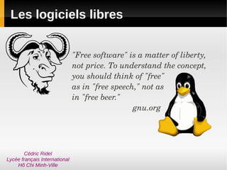 Les logiciels libres


                               "Free software" is a matter of liberty, 
                               not price. To understand the concept, 
                               you should think of "free"
                               as in "free speech," not as
                               in "free beer." 
                                                 gnu.org




        Cédric Ridel
Lycée français International
    Hô Chi Minh-Ville
 