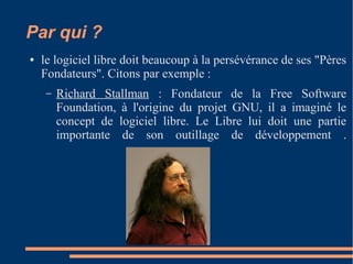 Par qui ?
● le logiciel libre doit beaucoup à la persévérance de ses "Pères
Fondateurs". Citons par exemple :
– Richard Stallman : Fondateur de la Free Software
Foundation, à l'origine du projet GNU, il a imaginé le
concept de logiciel libre. Le Libre lui doit une partie
importante de son outillage de développement .
 