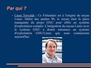 Par qui ?
– Linus Torvalds : Ce Finlandais est à l'origine du noyau
Linux. Début des années 90, le noyau était la pièce
manquante du projet GNU pour offrir un système
d'exploitation complet. L'intégration du noyau Linux avec
le système GNU a donné naissance au système
d'exploitation GNU/Linux que nous connaissons
aujourd'hui.
 