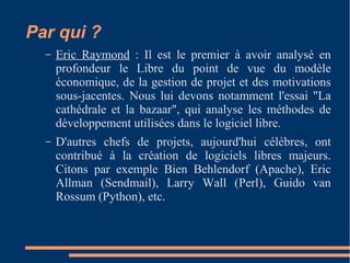 Par qui ?
– Eric Raymond : Il est le premier à avoir analysé en
profondeur le Libre du point de vue du modèle
économique, de la gestion de projet et des motivations
sous-jacentes. Nous lui devons notamment l'essai "La
cathédrale et la bazaar", qui analyse les méthodes de
développement utilisées dans le logiciel libre.
– D'autres chefs de projets, aujourd'hui célèbres, ont
contribué à la création de logiciels libres majeurs.
Citons par exemple Bien Behlendorf (Apache), Eric
Allman (Sendmail), Larry Wall (Perl), Guido van
Rossum (Python), etc.
 
