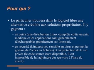 Pour qui ?
● Le particulier trouvera dans le logiciel libre une
alternative crédible aux solutions propriétaires. Il y
gagnera :
– en coûts (une distribution Linux complète coûte un prix
modique et les applications sont généralement
téléchargeables gratuitement sur Internet),
– en sécurité (Linuxest peu sensible au virus et permet la
gestion de l'accès au fichiers) et en protection de la vie
privée (le code source étant disponible, il est
impossible de lui adjoindre des spyware à l'insu du
client).
 
