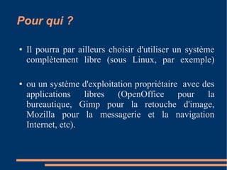 Pour qui ?
● Il pourra par ailleurs choisir d'utiliser un système
complètement libre (sous Linux, par exemple)
● ou un système d'exploitation propriétaire avec des
applications libres (OpenOffice pour la
bureautique, Gimp pour la retouche d'image,
Mozilla pour la messagerie et la navigation
Internet, etc).
 