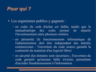 Pour qui ?
● Les organismes publics y gagnent :
– en coûts (le coût d'achat est faible, tandis que la
mutualisatiopn des coûts permet de répartir
l'investissement entre plusieurs entités)
– en pérennité (le fonctionnement informatique de
l'administration doit être indépendant des intérêts
commerciaux : l'ouverture du code source garantit la
continuité du maintien d'un logiciel libre)
– en sécurité (les données sont sécurisées ; l'ouverture du
code garantit qu'aucune faille n'existe, permettant
d'accéder frauduleusement à l'information.
 