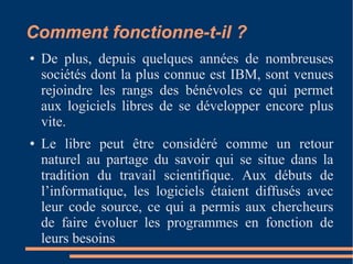 Comment fonctionne-t-il ?
● De plus, depuis quelques années de nombreuses
sociétés dont la plus connue est IBM, sont venues
rejoindre les rangs des bénévoles ce qui permet
aux logiciels libres de se développer encore plus
vite.
● Le libre peut être considéré comme un retour
naturel au partage du savoir qui se situe dans la
tradition du travail scientifique. Aux débuts de
l’informatique, les logiciels étaient diffusés avec
leur code source, ce qui a permis aux chercheurs
de faire évoluer les programmes en fonction de
leurs besoins.
 