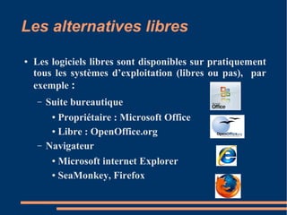 Les alternatives libres
● Les logiciels libres sont disponibles sur pratiquement
tous les systèmes d’exploitation (libres ou pas), par
exemple :
– Suite bureautique
● Propriétaire : Microsoft Office
● Libre : OpenOffice.org
– Navigateur
● Microsoft internet Explorer
● SeaMonkey, Firefox
 