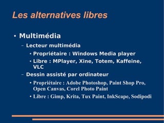 Les alternatives libres
● Multimédia
– Lecteur multimédia
● Propriétaire : Windows Media player
● Libre : MPlayer, Xine, Totem, Kaffeine,
VLC
– Dessin assisté par ordinateur
● Propriétaire : Adobe Photoshop, Paint Shop Pro,
Open Canvas, Corel Photo Paint
● Libre : Gimp, Krita, Tux Paint, InkScape, Sodipodi
 