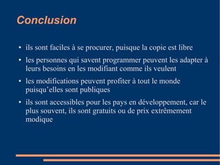 Conclusion
● ils sont faciles à se procurer, puisque la copie est libre
● les personnes qui savent programmer peuvent les adapter à
leurs besoins en les modifiant comme ils veulent
● les modifications peuvent profiter à tout le monde
puisqu’elles sont publiques
● ils sont accessibles pour les pays en développement, car le
plus souvent, ils sont gratuits ou de prix extrêmement
modique
 