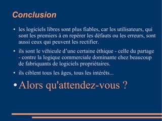 Conclusion
● les logiciels libres sont plus fiables, car les utilisateurs, qui
sont les premiers à en repérer les défauts ou les erreurs, sont
aussi ceux qui peuvent les rectifier.
● ils sont le véhicule d’une certaine éthique - celle du partage
- contre la logique commerciale dominante chez beaucoup
de fabriquants de logiciels propriétaires.
● ils ciblent tous les âges, tous les intérêts...
● Alors qu'attendez-vous ?
 