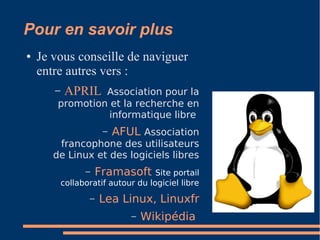 Pour en savoir plus
● Je vous conseille de naviguer
entre autres vers :
– APRIL Association pour la
promotion et la recherche en
informatique libre
– AFUL Association
francophone des utilisateurs
de Linux et des logiciels libres
– Framasoft Site portail
collaboratif autour du logiciel libre
– Lea Linux, Linuxfr
– Wikipédia
 