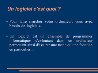 Un logiciel c'est quoi ?
● Pour faire marcher votre ordinateur, vous avez
besoin de logiciels.....................................................
● Un logiciel est un ensemble de programmes
informatiques s'exécutant dans un ordinateur
permettant ainsi d'assurer une tâche ou une fonction
en particulier.....
 
