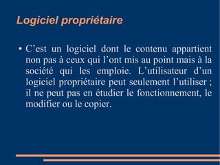 Logiciel propriétaire
● C’est un logiciel dont le contenu appartient
non pas à ceux qui l’ont mis au point mais à la
société qui les emploie. L’utilisateur d’un
logiciel propriétaire peut seulement l’utiliser ;
il ne peut pas en étudier le fonctionnement, le
modifier ou le copier.
 