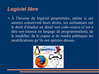 Logiciel libre
● À l'inverse du logiciel propriétaire, même si ses
auteurs conservent leurs droits, ses utilisateurs ont
le droit d’étudier en détail son code-source (c’est à
dire son énoncé en langage de programmation), de
le modifier, de le copier et de rendre publiques les
modifications qu’ils ont opérées dessus.
 