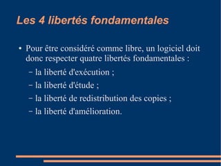 Les 4 libertés fondamentales
● Pour être considéré comme libre, un logiciel doit
donc respecter quatre libertés fondamentales :
– la liberté d'exécution ;
– la liberté d'étude ;
– la liberté de redistribution des copies ;
– la liberté d'amélioration.
 