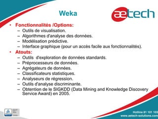 Weka
• Fonctionnalités /Options:
– Outils de visualisation.
– Algorithmes d'analyse des données.
– Modélisation prédictive.
– Interface graphique (pour un accès facile aux fonctionnalités).
• Atouts:
– Outils d'exploration de données standards.
– Préprocesseurs de données.
– Agrégateurs de données.
– Classificateurs statistiques.
– Analyseurs de régression.
– Outils d'analyse discriminante.
– Obtention de le SIGKDD (Data Mining and Knowledge Discovery
Service Award) en 2005.
 